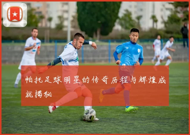 帕托足球明星的传奇历程与辉煌成就揭秘