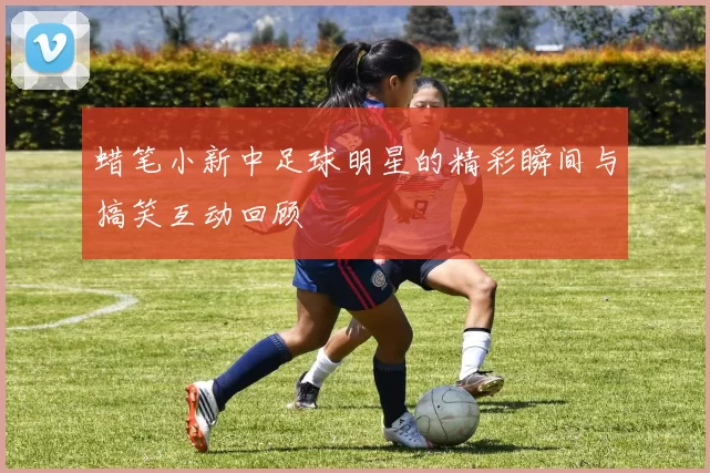 蜡笔小新中足球明星的精彩瞬间与搞笑互动回顾