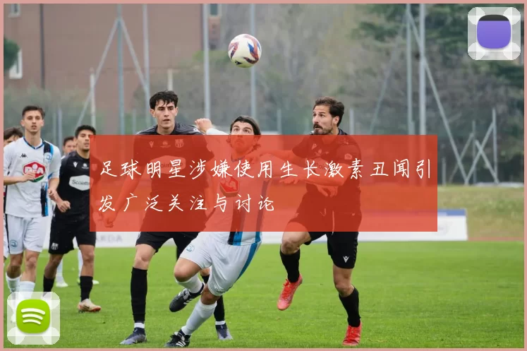 足球明星涉嫌使用生长激素丑闻引发广泛关注与讨论