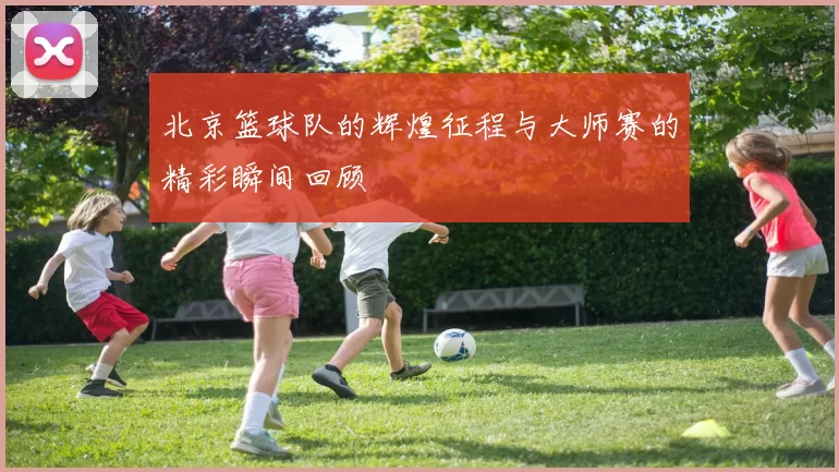 北京篮球队的辉煌征程与大师赛的精彩瞬间回顾