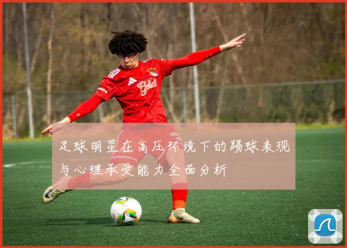 足球明星在高压环境下的踢球表现与心理承受能力全面分析