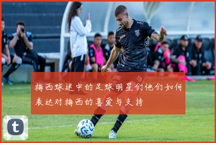 梅西球迷中的足球明星们他们如何表达对梅西的喜爱与支持