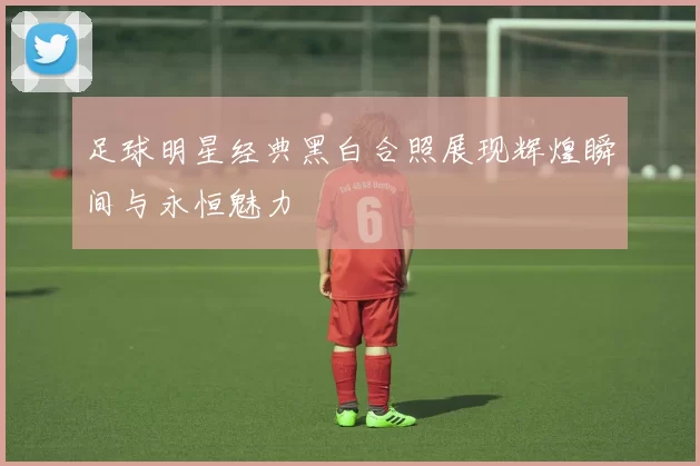 足球明星经典黑白合照展现辉煌瞬间与永恒魅力