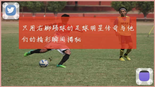 只用右脚踢球的足球明星传奇与他们的精彩瞬间揭秘