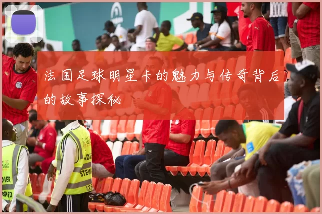 法国足球明星卡的魅力与传奇背后的故事探秘