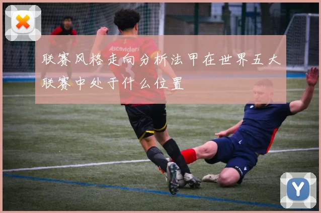 联赛风格走向分析法甲在世界五大联赛中处于什么位置