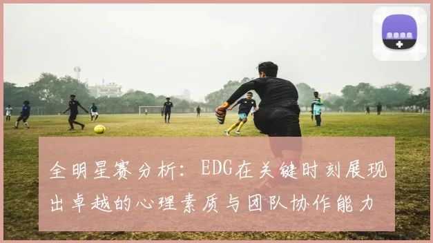 全明星赛分析：EDG在关键时刻展现出卓越的心理素质与团队协作能力