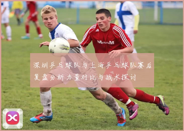 深圳乒乓球队与上海乒乓球队赛后复盘分析力量对比与战术探讨