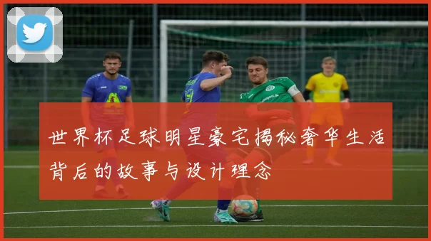 世界杯足球明星豪宅揭秘奢华生活背后的故事与设计理念
