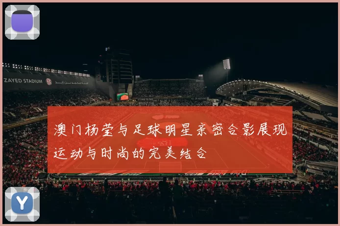澳门杨莹与足球明星亲密合影展现运动与时尚的完美结合