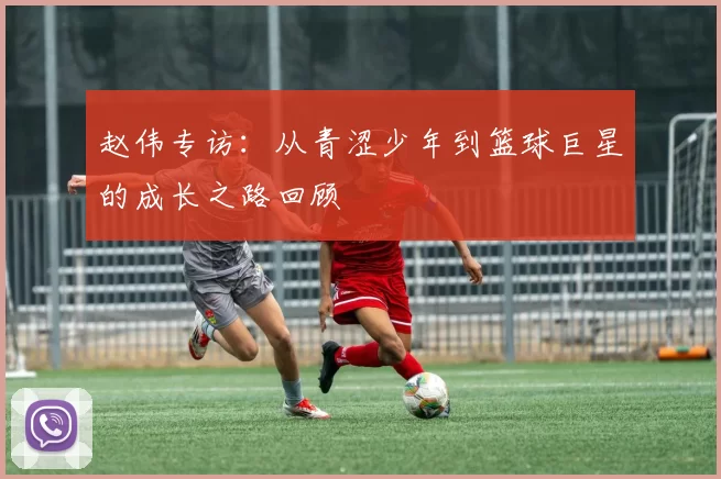 赵伟专访：从青涩少年到篮球巨星的成长之路回顾