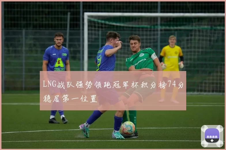 LNG战队强势领跑冠军杯积分榜74分稳居第一位置