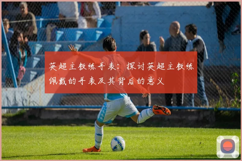 英超主教练手表：探讨英超主教练佩戴的手表及其背后的意义