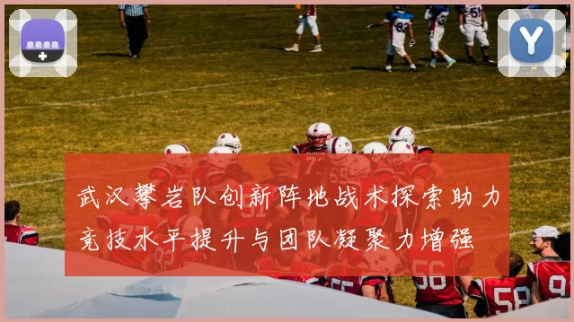 武汉攀岩队创新阵地战术探索助力竞技水平提升与团队凝聚力增强
