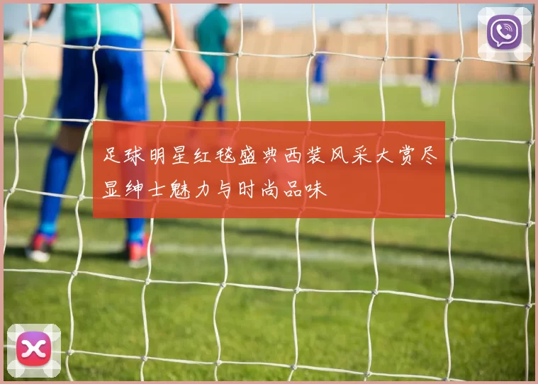 足球明星红毯盛典西装风采大赏尽显绅士魅力与时尚品味