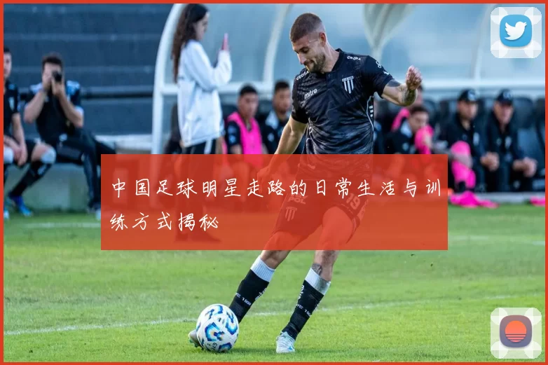中国足球明星走路的日常生活与训练方式揭秘