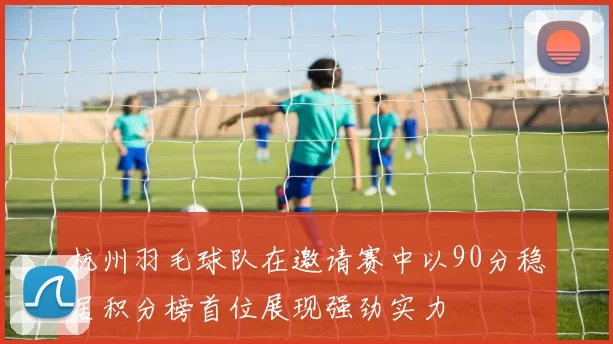 杭州羽毛球队在邀请赛中以90分稳居积分榜首位展现强劲实力
