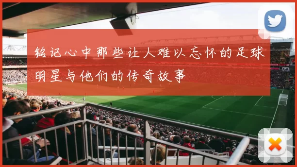 铭记心中那些让人难以忘怀的足球明星与他们的传奇故事