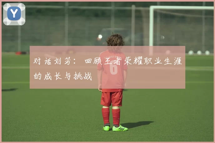 对话刘芳：回顾王者荣耀职业生涯的成长与挑战