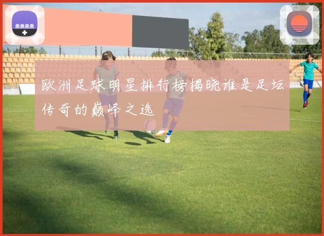 欧洲足球明星排行榜揭晓谁是足坛传奇的巅峰之选