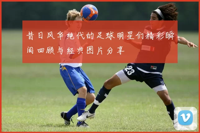 昔日风华绝代的足球明星们精彩瞬间回顾与经典图片分享