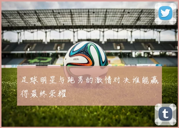 足球明星与跑男的激情对决谁能赢得最终荣耀