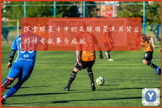 探索球星卡中的足球明星及其背后的传奇故事与成就