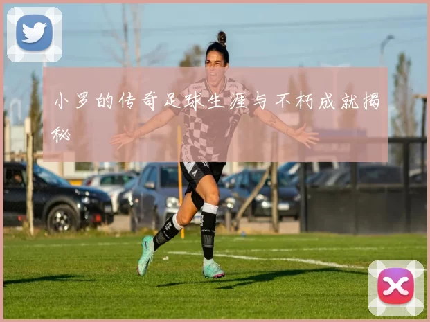 小罗的传奇足球生涯与不朽成就揭秘