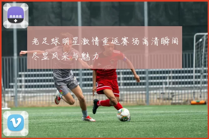 老足球明星激情重返赛场高清瞬间尽显风采与魅力