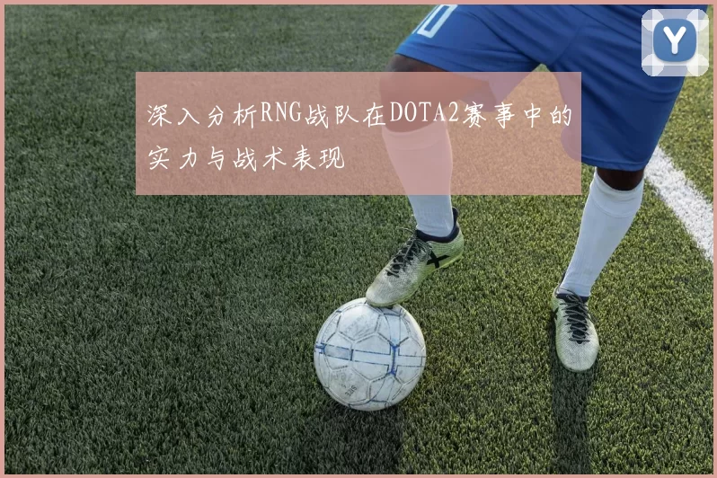 深入分析RNG战队在DOTA2赛事中的实力与战术表现