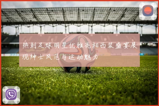 热刺足球明星优雅亮相西装盛宴展现绅士风范与运动魅力