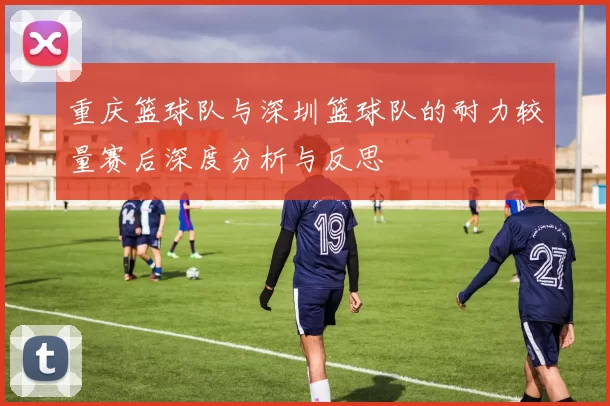 重庆篮球队与深圳篮球队的耐力较量赛后深度分析与反思