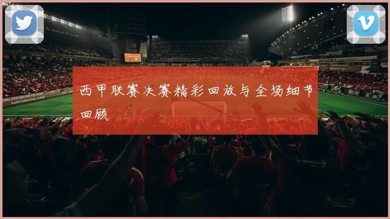 西甲联赛决赛精彩回放与全场细节回顾