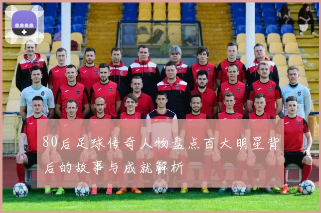 80后足球传奇人物盘点百大明星背后的故事与成就解析
