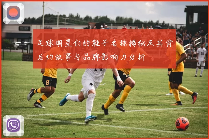 足球明星们的鞋子名称揭秘及其背后的故事与品牌影响力分析