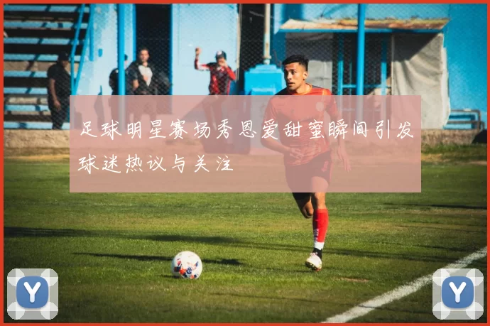 足球明星赛场秀恩爱甜蜜瞬间引发球迷热议与关注