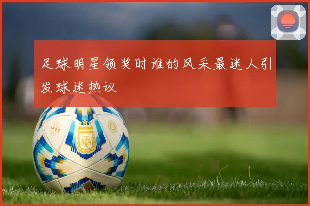 足球明星领奖时谁的风采最迷人引发球迷热议