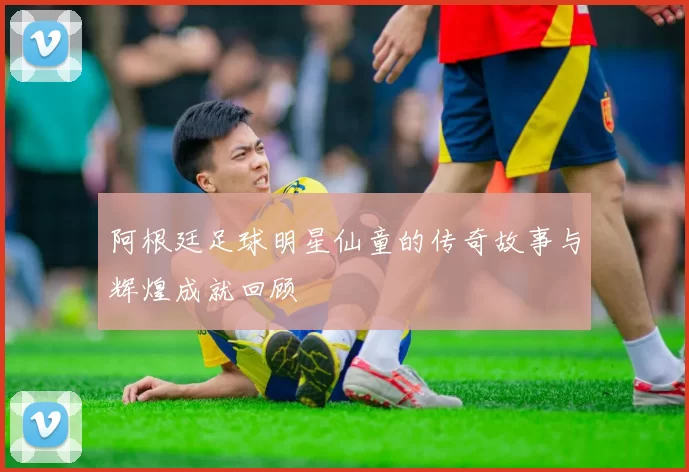 阿根廷足球明星仙童的传奇故事与辉煌成就回顾