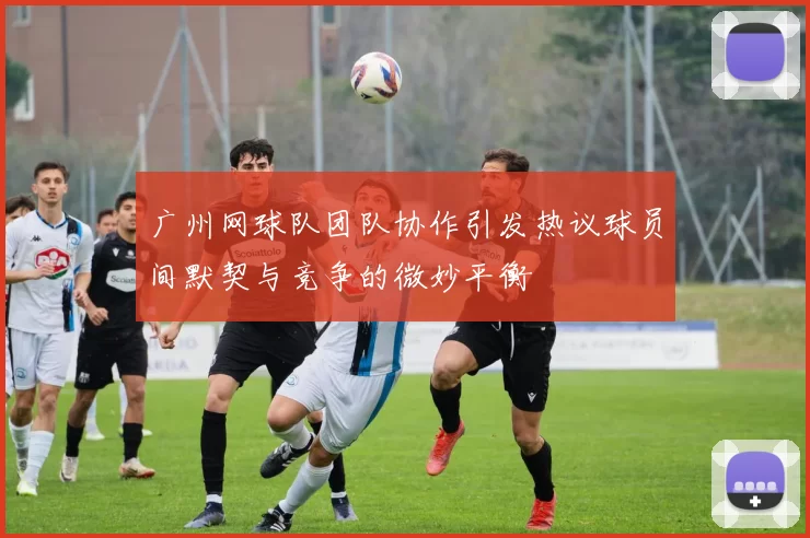 广州网球队团队协作引发热议球员间默契与竞争的微妙平衡