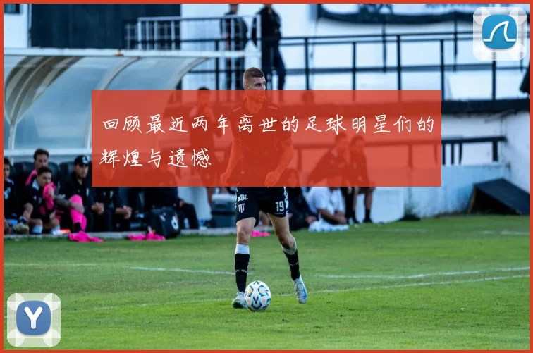 回顾最近两年离世的足球明星们的辉煌与遗憾