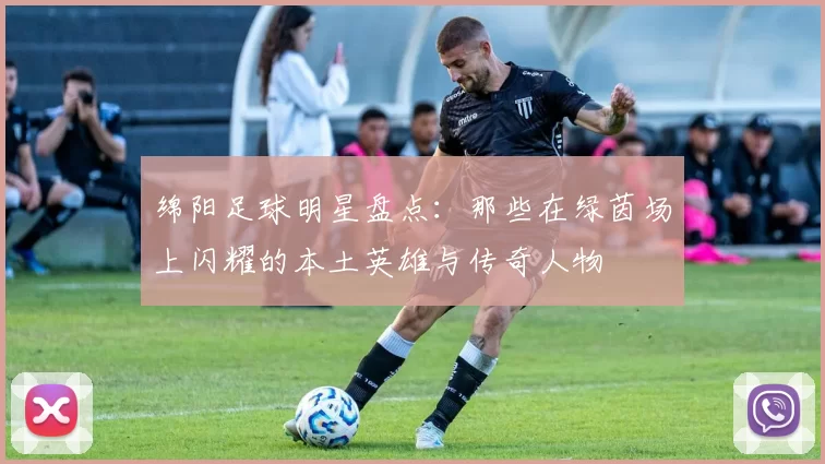 绵阳足球明星盘点：那些在绿茵场上闪耀的本土英雄与传奇人物