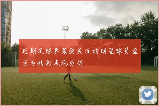 近期足球界最受关注的明星球员盘点与精彩表现分析
