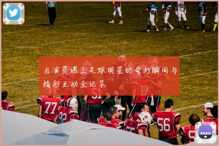 当演员遇上足球明星的奇妙瞬间与精彩互动全记录