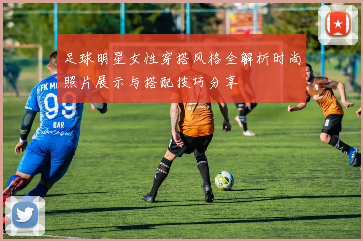 足球明星女性穿搭风格全解析时尚照片展示与搭配技巧分享