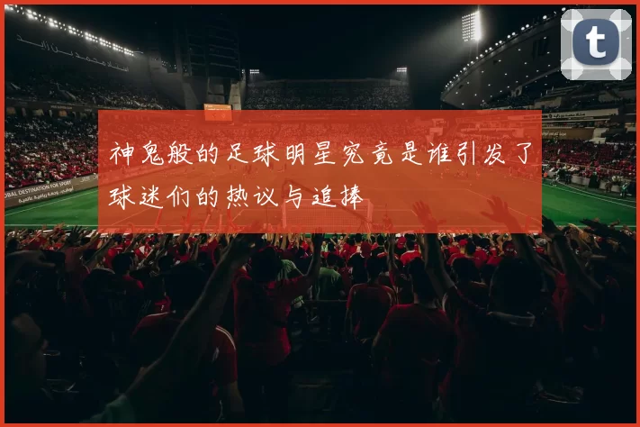 神鬼般的足球明星究竟是谁引发了球迷们的热议与追捧