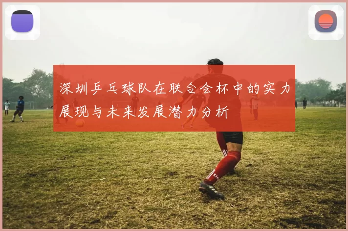 深圳乒乓球队在联合会杯中的实力展现与未来发展潜力分析
