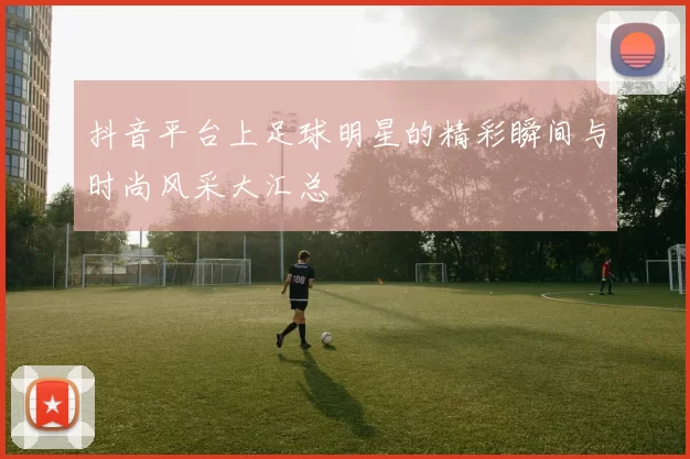 抖音平台上足球明星的精彩瞬间与时尚风采大汇总