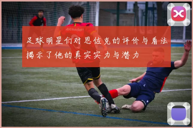 足球明星们对恩佐克的评价与看法揭示了他的真实实力与潜力