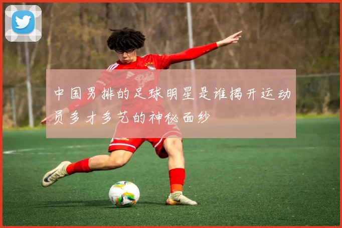 中国男排的足球明星是谁揭开运动员多才多艺的神秘面纱