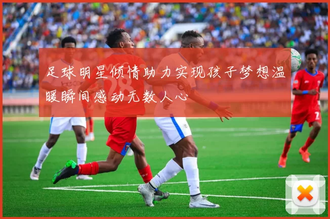 足球明星倾情助力实现孩子梦想温暖瞬间感动无数人心